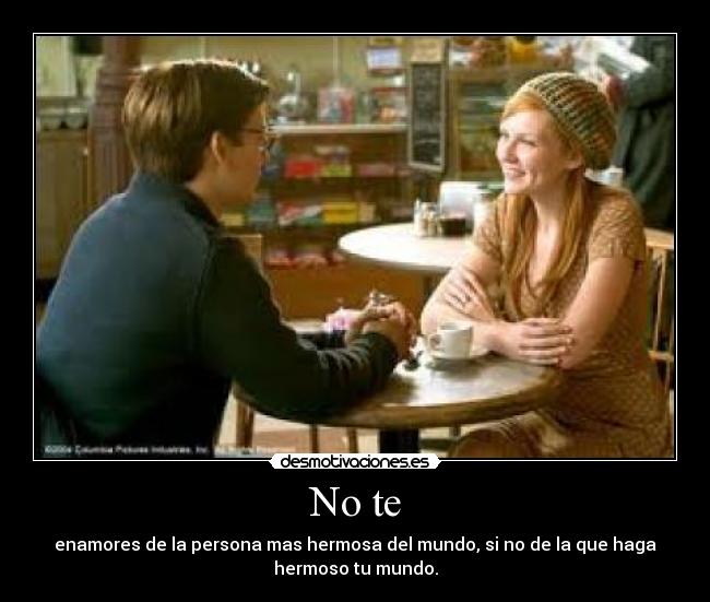 No te - enamores de la persona mas hermosa del mundo, si no de la que haga
hermoso tu mundo.