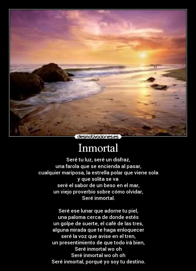 Inmortal - Seré tu luz, seré un disfraz,
una farola que se encienda al pasar,
cualquier mariposa, la estrella polar que viene sola
y que solita se va
seré el sabor de un beso en el mar,
un viejo proverbio sobre cómo olvidar,
Seré inmortal.

Seré ese lunar que adorne tu piel,
una paloma cerca de donde estés
un golpe de suerte, el café de las tres,
alguna mirada que te haga enloquecer
seré la voz que avise en el tren,
un presentimiento de que todo irá bien,
Seré inmortal wo oh
Seré inmortal wo oh oh
Seré inmortal, porqué yo soy tu destino.