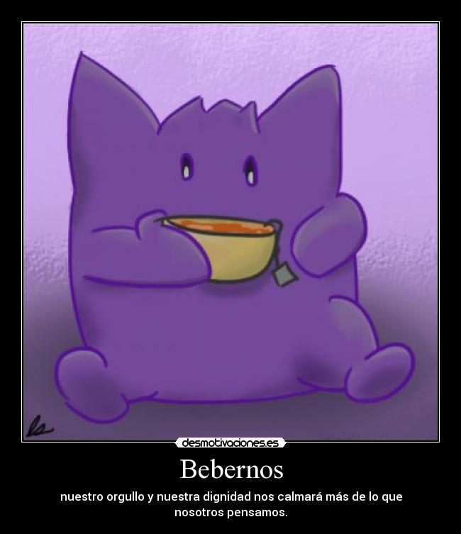 Bebernos - nuestro orgullo y nuestra dignidad nos calmará más de lo que nosotros pensamos.