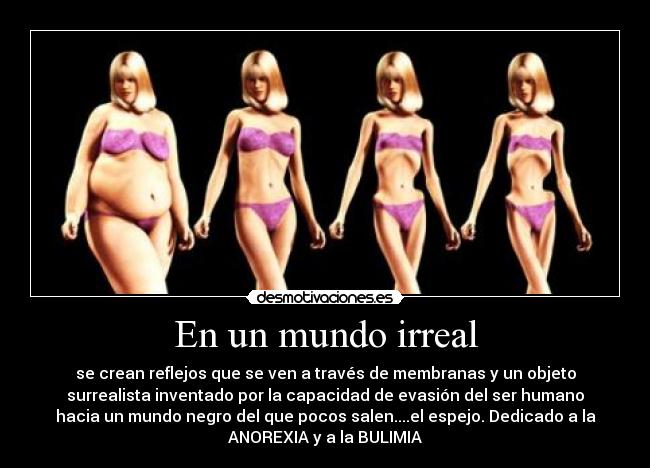 En un mundo irreal - se crean reflejos que se ven a través de membranas y un objeto
surrealista inventado por la capacidad de evasión del ser humano
hacia un mundo negro del que pocos salen....el espejo. Dedicado a la
ANOREXIA y a la BULIMIA