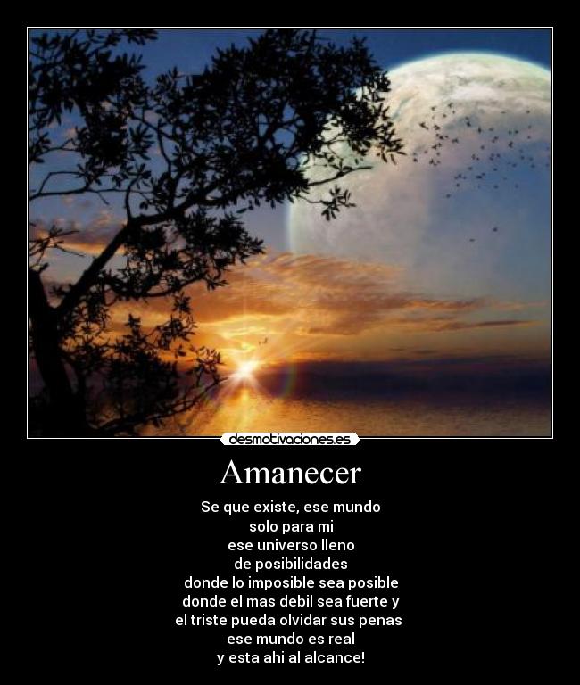 Amanecer - Se que existe, ese mundo
solo para mi
ese universo lleno
de posibilidades
donde lo imposible sea posible
donde el mas debil sea fuerte y
el triste pueda olvidar sus penas 
ese mundo es real
y esta ahi al alcance!