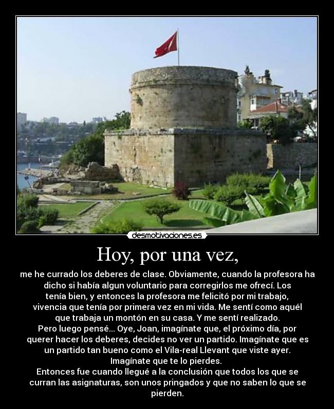 Hoy, por una vez, - me he currado los deberes de clase. Obviamente, cuando la profesora ha
dicho si había algun voluntario para corregirlos me ofrecí. Los
tenía bien, y entonces la profesora me felicitó por mi trabajo,
vivencia que tenía por primera vez en mi vida. Me sentí como aquél
que trabaja un montón en su casa. Y me sentí realizado.
Pero luego pensé... Oye, Joan, imagínate que, el próximo día, por
querer hacer los deberes, decides no ver un partido. Imagínate que es
un partido tan bueno como el Vila-real Llevant que viste ayer.
Imagínate que te lo pierdes.
Entonces fue cuando llegué a la conclusión que todos los que se
curran las asignaturas, son unos pringados y que no saben lo que se
pierden.