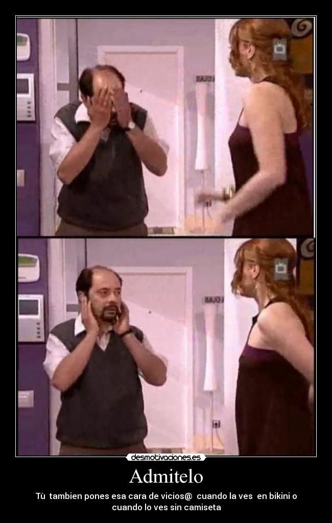 Admitelo - Tù  tambien pones esa cara de vicios@  cuando la ves  en bikini o
cuando lo ves sin camiseta