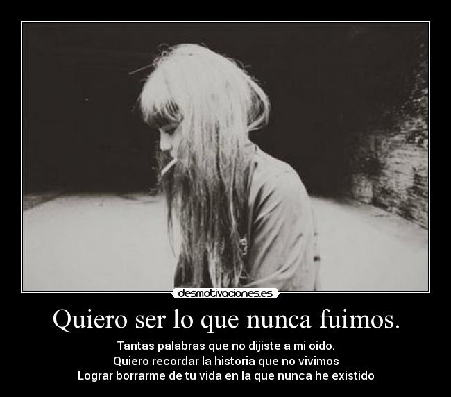Quiero ser lo que nunca fuimos. - Tantas palabras que no dijiste a mi oido.
Quiero recordar la historia que no vivimos
Lograr borrarme de tu vida en la que nunca he existido