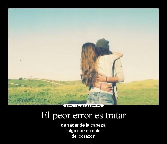 El peor error es tratar - de sacar de la cabeza
algo que no sale
del corazón.