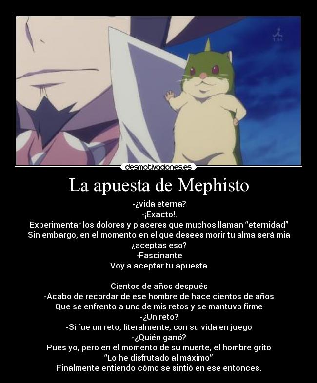 La apuesta de Mephisto - -¿vida eterna?
-¡Exacto!.
Experimentar los dolores y placeres que muchos llaman “eternidad”
Sin embargo, en el momento en el que desees morir tu alma será mia
¿aceptas eso?
-Fascinante
Voy a aceptar tu apuesta

Cientos de años después
-Acabo de recordar de ese hombre de hace cientos de años
Que se enfrento a uno de mis retos y se mantuvo firme
-¿Un reto?
-Si fue un reto, literalmente, con su vida en juego
-¿Quién ganó?
Pues yo, pero en el momento de su muerte, el hombre grito
“Lo he disfrutado al máximo”
Finalmente entiendo cómo se sintió en ese entonces.