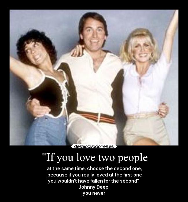 If you love two people - at the same time, choose the second one,
because if you really loved at the first one
you wouldnt have fallen for the second
Johnny Deep.
you never