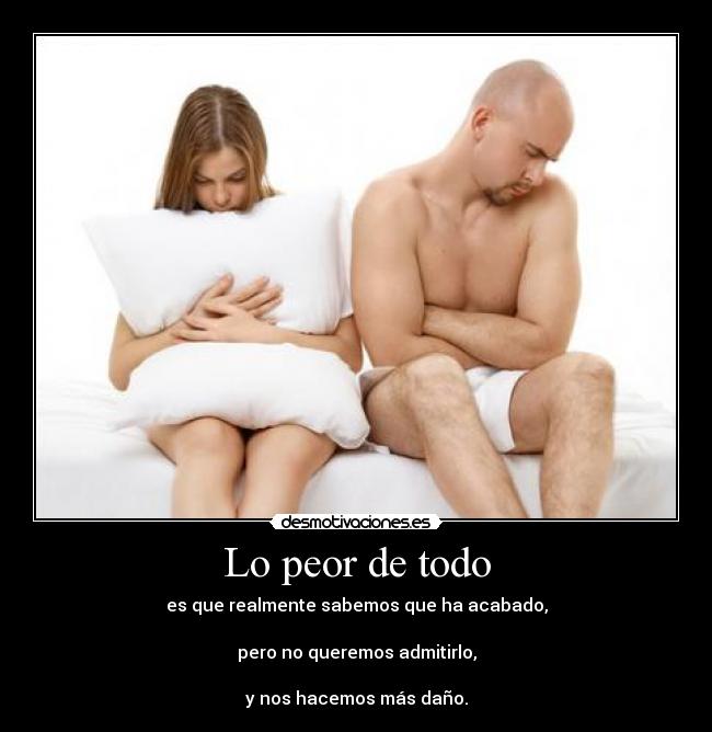 Lo peor de todo - es que realmente sabemos que ha acabado,
pero no queremos admitirlo,
y nos hacemos más daño.