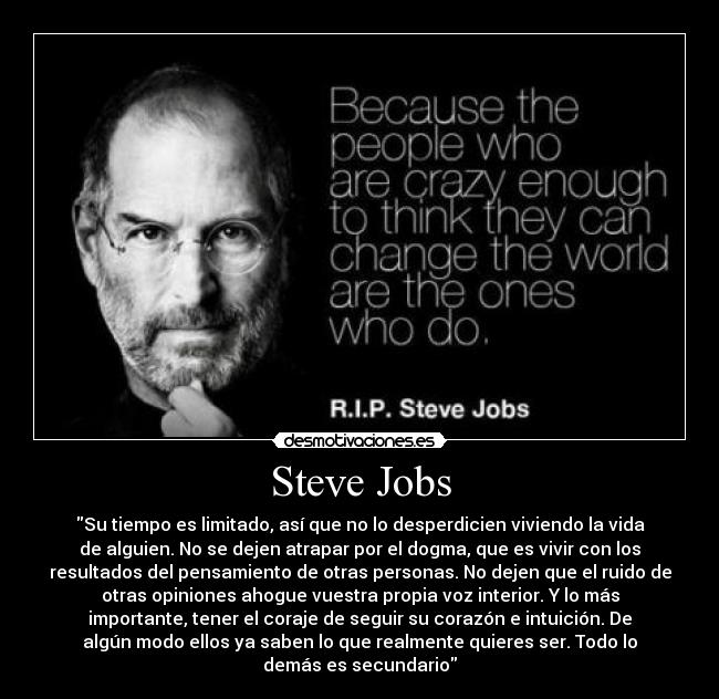 Steve Jobs - Su tiempo es limitado, así que no lo desperdicien viviendo la vida
de alguien. No se dejen atrapar por el dogma, que es vivir con los
resultados del pensamiento de otras personas. No dejen que el ruido de
otras opiniones ahogue vuestra propia voz interior. Y lo más
importante, tener el coraje de seguir su corazón e intuición. De
algún modo ellos ya saben lo que realmente quieres ser. Todo lo
demás es secundario