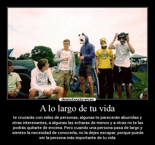 A lo largo de tu vida - te cruzarás con miles de personas, algunas te parecerán aburridas y
otras interesantes, a algunas las echaras de menos y a otras no te las
podrás quitarte de encima. Pero cuando una persona pasa de largo y
sientes la necesidad de conocerla, no la dejes escapar, porque puede
ser la persona más importante de tu vida.