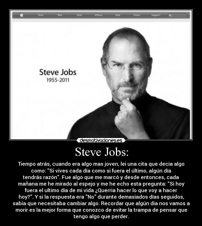 Steve Jobs: - Tiempo atrás, cuando era algo mas joven, lei una cita que decia algo
como: Si vives cada día como si fuera el último, algún día
tendrás razón. Fue algo que me marcó y desde entonces, cada
mañana me he mirado al espejo y me he echo esta pregunta: Si hoy
fuera el ultimo día de mi vida ¿Querria hacer lo que voy a hacer
hoy?. Y si la respuesta era No durante demasiados días seguidos,
sabia que necesitaba cambiar algo. Recordar que algún dia nos vamos a
morir es la mejor forma que conozco de evitar la trampa de pensar que
tengo algo que perder.