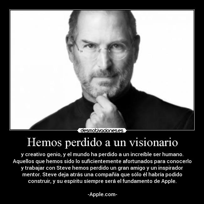 Hemos perdido a un visionario - y creativo genio, y el mundo ha perdido a un increíble ser humano.
Aquellos que hemos sido lo suficientemente afortunados para conocerlo
y trabajar con Steve hemos perdido un gran amigo y un inspirador
mentor. Steve deja atrás una compañía que sólo él habría podido
construir, y su espíritu síempre será el fundamento de Apple.

-Apple.com-