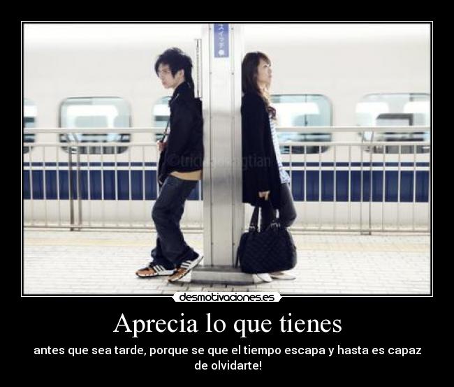 Aprecia lo que tienes - antes que sea tarde, porque se que el tiempo escapa y hasta es capaz de olvidarte!