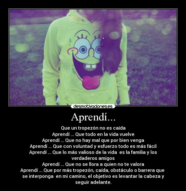 Aprendí... - Que un tropezón no es caída
Aprendí ... Que todo en la vida vuelve
Aprendí ... Que no hay mal que por bien venga
Aprendí ... Que con voluntad y esfuerzo todo es más fácil
Aprendí ... Que lo más valioso de la vida  es la familia y los
verdaderos amigos
Aprendí ... Que no se llora a quien no te valora
Aprendí ... Que por más tropezón, caída, obstáculo o barrera que 
se interponga  en mi camino, el objetivo es levantar la cabeza y
seguir adelante.