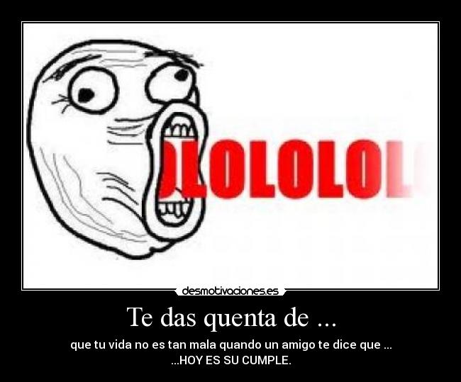 Te das quenta de ... - que tu vida no es tan mala quando un amigo te dice que ...
...HOY ES SU CUMPLE.