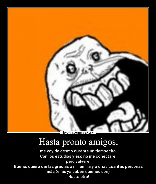 Hasta pronto amigos, - me voy de desmo durante un tiempecito.
Con los estudios y eso no me conectaré,
pero volveré.
Bueno, quiero dar las gracias a mi familia y a unas cuantas personas
más (ellas ya saben quienes son)
¡Hasta otra!