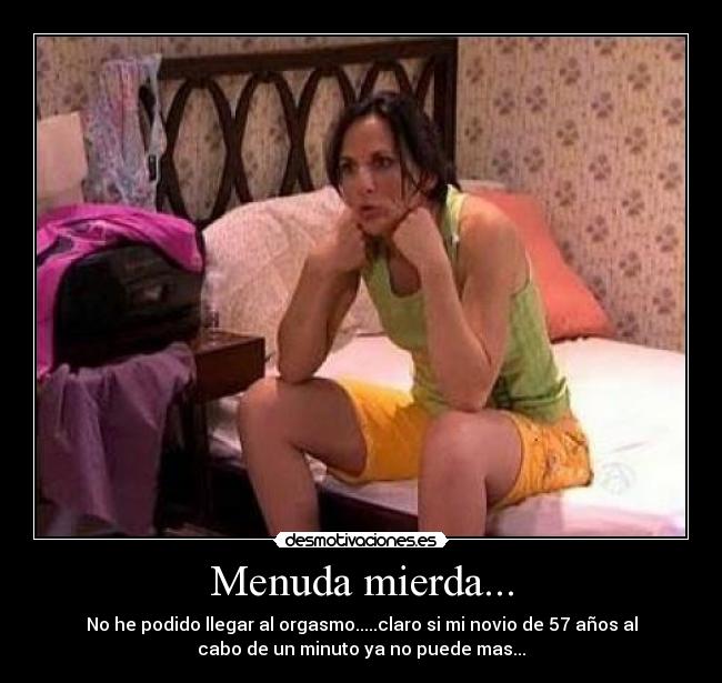 Menuda mierda... - No he podido llegar al orgasmo.....claro si mi novio de 57 años al
cabo de un minuto ya no puede mas...