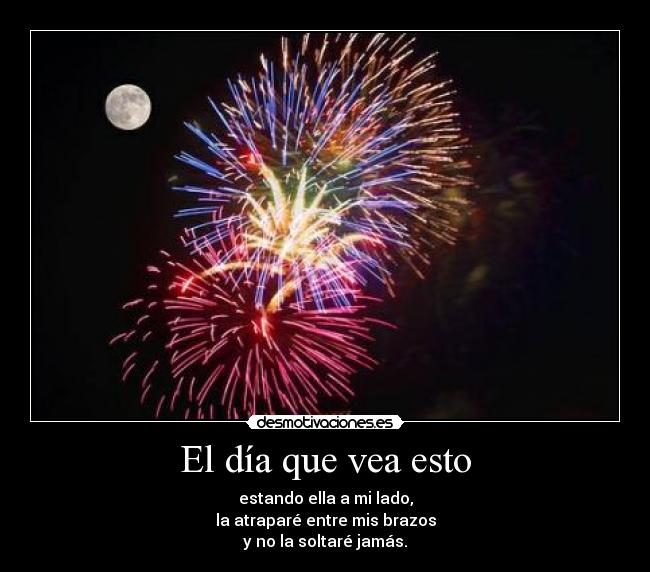 El día que vea esto - estando ella a mi lado,
la atraparé entre mis brazos
y no la soltaré jamás.