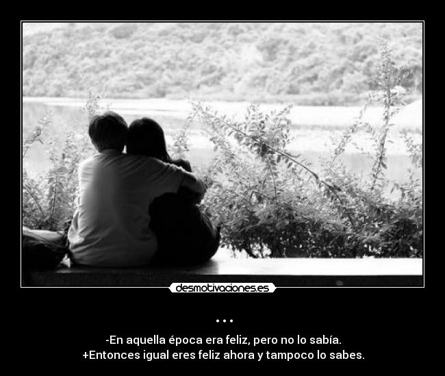 ... - -En aquella época era feliz, pero no lo sabía.
+Entonces igual eres feliz ahora y tampoco lo sabes.