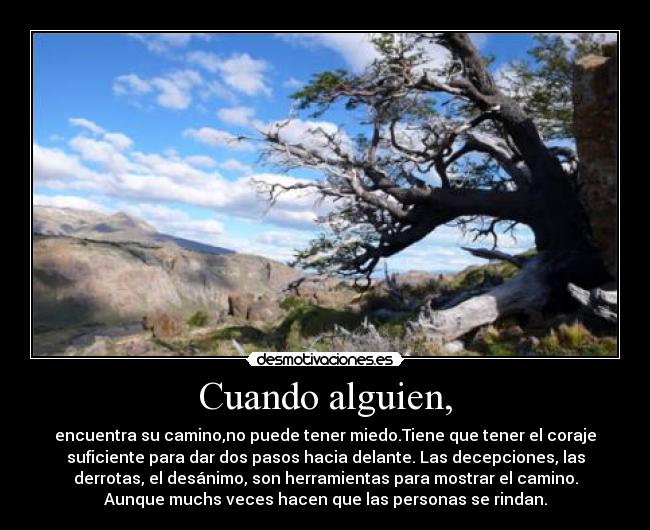 Cuando alguien, - encuentra su camino,no puede tener miedo.Tiene que tener el coraje
suficiente para dar dos pasos hacia delante. Las decepciones, las
derrotas, el desánimo, son herramientas para mostrar el camino.
Aunque muchs veces hacen que las personas se rindan.