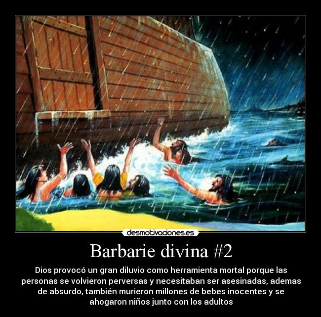 Barbarie divina #2 - Dios provocó un gran diluvio como herramienta mortal porque las
personas se volvieron perversas y necesitaban ser asesinadas, ademas
de absurdo, también murieron millones de bebes inocentes y se
ahogaron niños junto con los adultos