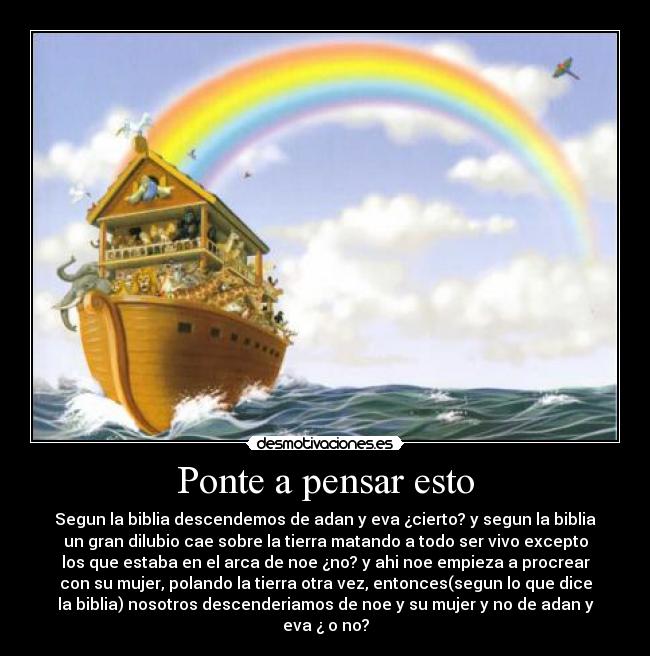 Ponte a pensar esto - Segun la biblia descendemos de adan y eva ¿cierto? y segun la biblia
un gran dilubio cae sobre la tierra matando a todo ser vivo excepto
los que estaba en el arca de noe ¿no? y ahi noe empieza a procrear
con su mujer, polando la tierra otra vez, entonces(segun lo que dice
la biblia) nosotros descenderiamos de noe y su mujer y no de adan y
eva ¿ o no?