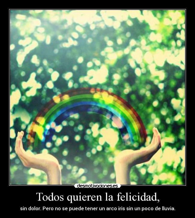 Todos quieren la felicidad, - sin dolor. Pero no se puede tener un arco iris sin un poco de lluvia.