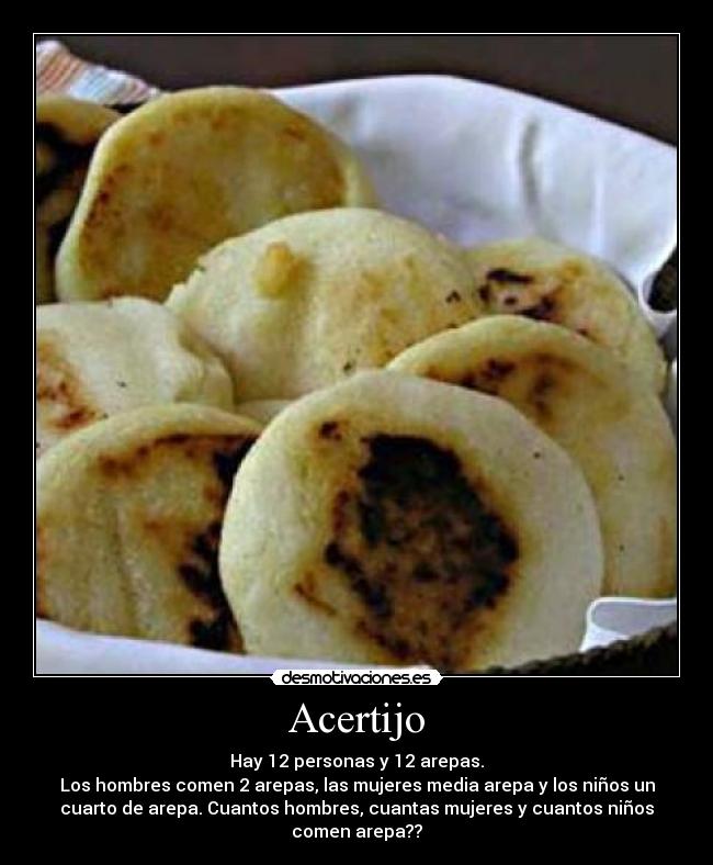 Acertijo - Hay 12 personas y 12 arepas.
Los hombres comen 2 arepas, las mujeres media arepa y los niños un
cuarto de arepa. Cuantos hombres, cuantas mujeres y cuantos niños
comen arepa??