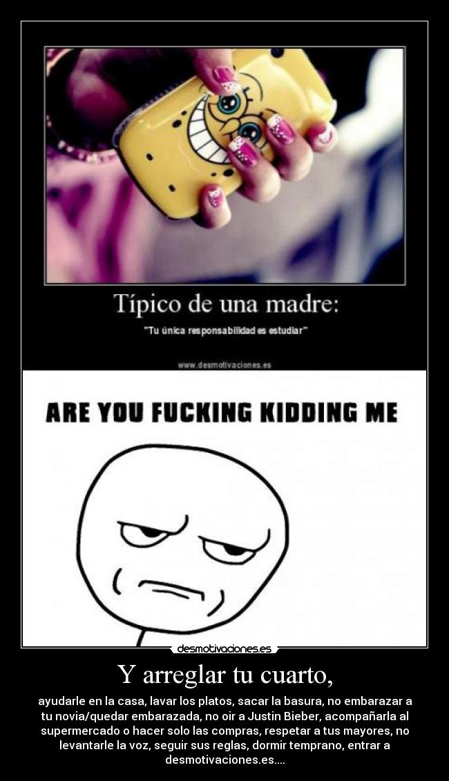 Y arreglar tu cuarto, - ayudarle en la casa, lavar los platos, sacar la basura, no embarazar a
tu novia/quedar embarazada, no oir a Justin Bieber, acompañarla al
supermercado o hacer solo las compras, respetar a tus mayores, no
levantarle la voz, seguir sus reglas, dormir temprano, entrar a
desmotivaciones.es....