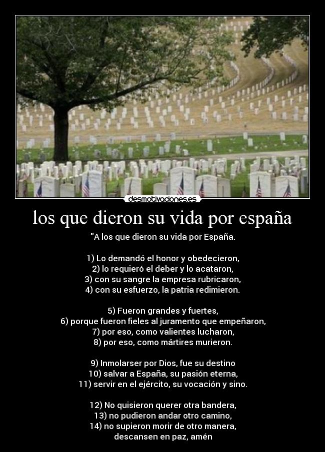 los que dieron su vida por españa - A los que dieron su vida por España.
1) Lo demandó el honor y obedecieron,
2) lo requieró el deber y lo acataron,
3) con su sangre la empresa rubricaron,
4) con su esfuerzo, la patria redimieron.
5) Fueron grandes y fuertes,
6) porque fueron fieles al juramento que empeñaron,
7) por eso, como valientes lucharon,
8) por eso, como mártires murieron.
9) Inmolarser por Dios, fue su destino
10) salvar a España, su pasión eterna,
11) servir en el ejército, su vocación y sino.
12) No quisieron querer otra bandera,
13) no pudieron andar otro camino,
14) no supieron morir de otro manera,
descansen en paz, amén