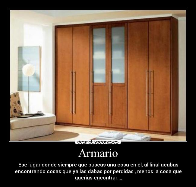 Armario - Ese lugar donde siempre que buscas una cosa en él, al final acabas
encontrando cosas que ya las dabas por perdidas , menos la cosa que
querias encontrar....