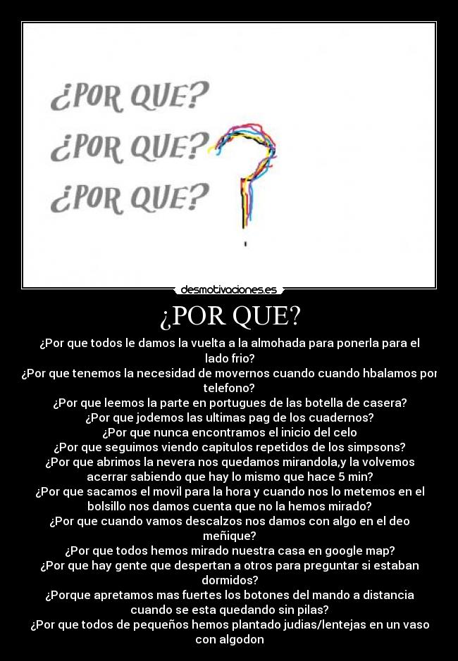 ¿POR QUE? - ¿Por que todos le damos la vuelta a la almohada para ponerla para el
lado frio?
¿Por que tenemos la necesidad de movernos cuando cuando hbalamos por
telefono?
¿Por que leemos la parte en portugues de las botella de casera?
¿Por que jodemos las ultimas pag de los cuadernos?
¿Por que nunca encontramos el inicio del celo
¿Por que seguimos viendo capitulos repetidos de los simpsons?
¿Por que abrimos la nevera nos quedamos mirandola,y la volvemos
acerrar sabiendo que hay lo mismo que hace 5 min?
¿Por que sacamos el movil para la hora y cuando nos lo metemos en el
bolsillo nos damos cuenta que no la hemos mirado?
¿Por que cuando vamos descalzos nos damos con algo en el deo
meñique?
¿Por que todos hemos mirado nuestra casa en google map?
¿Por que hay gente que despertan a otros para preguntar si estaban
dormidos?
¿Porque apretamos mas fuertes los botones del mando a distancia
cuando se esta quedando sin pilas?
¿Por que todos de pequeños hemos plantado judias/lentejas en un vaso
con algodon