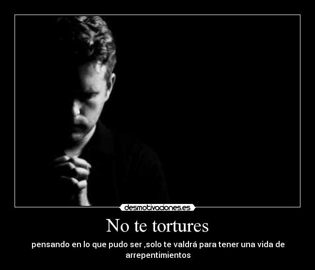 No te tortures - pensando en lo que pudo ser ,solo te valdrá para tener una vida de arrepentimientos