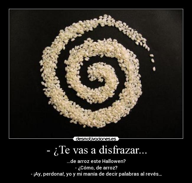 - ¿Te vas a disfrazar... - ...de arroz este Hallowen?
- ¿Cómo, de arroz?
- ¡Ay, perdona!, yo y mi manía de decir palabras al revés…