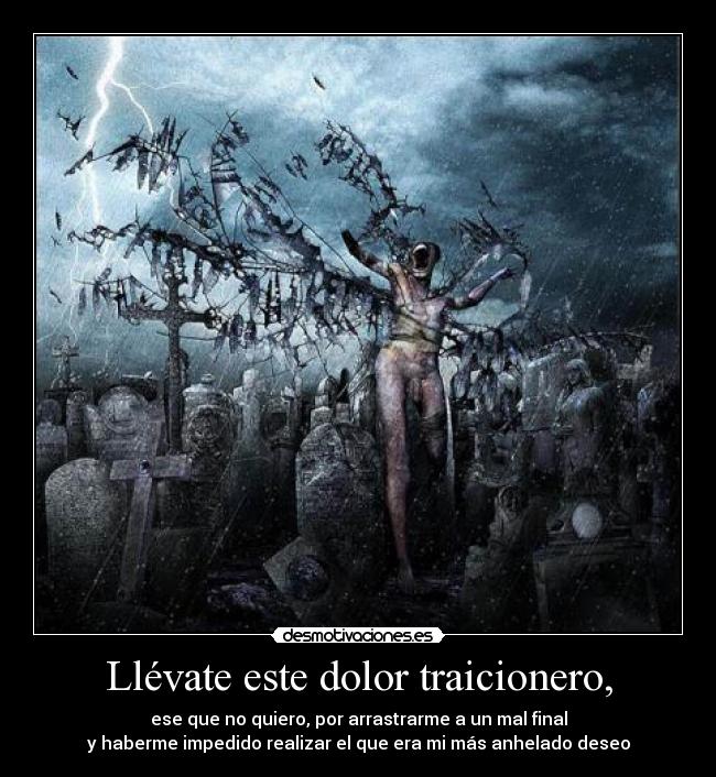 Llévate este dolor traicionero, - ese que no quiero, por arrastrarme a un mal final
y haberme impedido realizar el que era mi más anhelado deseo