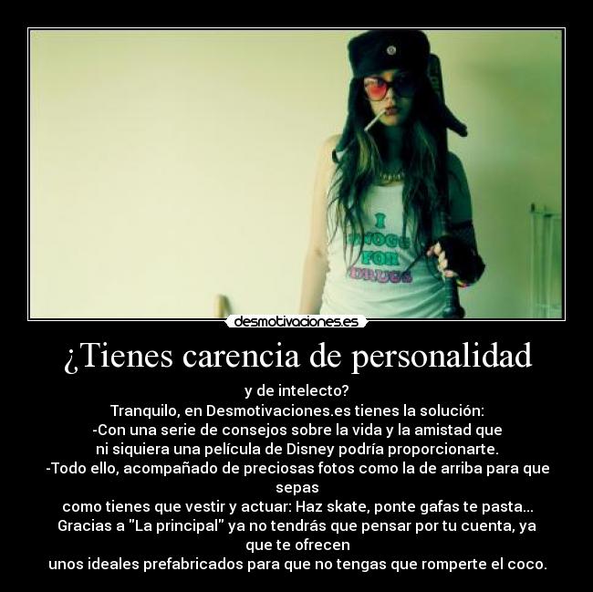 ¿Tienes carencia de personalidad - y de intelecto?
Tranquilo, en Desmotivaciones.es tienes la solución:
-Con una serie de consejos sobre la vida y la amistad que
ni siquiera una película de Disney podría proporcionarte.
-Todo ello, acompañado de preciosas fotos como la de arriba para que sepas
como tienes que vestir y actuar: Haz skate, ponte gafas te pasta...
Gracias a La principal ya no tendrás que pensar por tu cuenta, ya que te ofrecen
unos ideales prefabricados para que no tengas que romperte el coco.