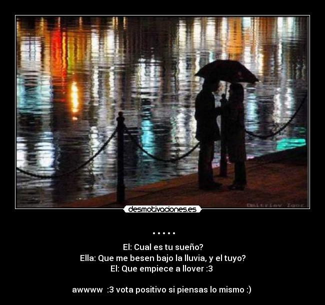 ..... - El: Cual es tu sueño?
Ella: Que me besen bajo la lluvia, y el tuyo?
El: Que empiece a llover :3 ♥
awwww :3 vota positivo si piensas lo mismo :) ♥