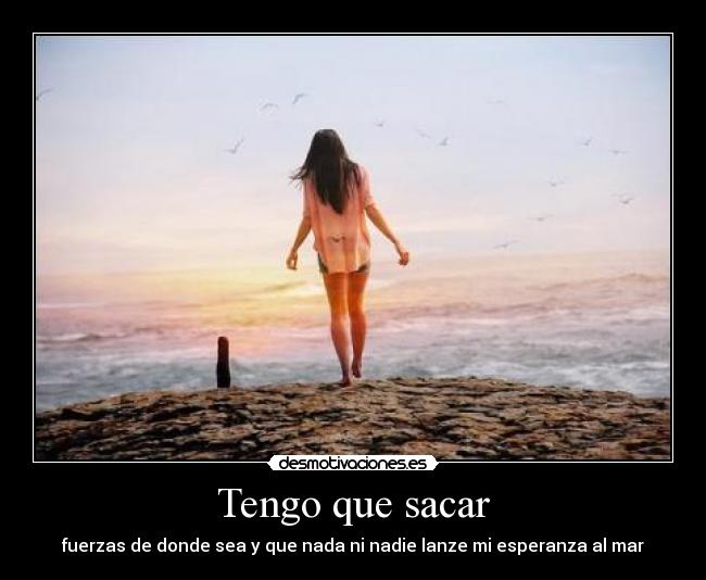 Tengo que sacar - fuerzas de donde sea y que nada ni nadie lanze mi esperanza al mar