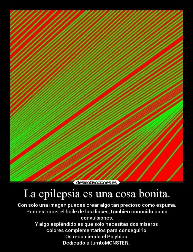 La epilepsia es una cosa bonita. - Con solo una imagen puedes crear algo tan precioso como espuma.
Puedes hacer el baile de los dioses, también conocido como convulsiones.
Y algo espléndido es que solo necesitas dos míseros
colores complementarios para conseguirlo.
Os recomiendo el Polybius.
Dedicado a turntoMONSTER_