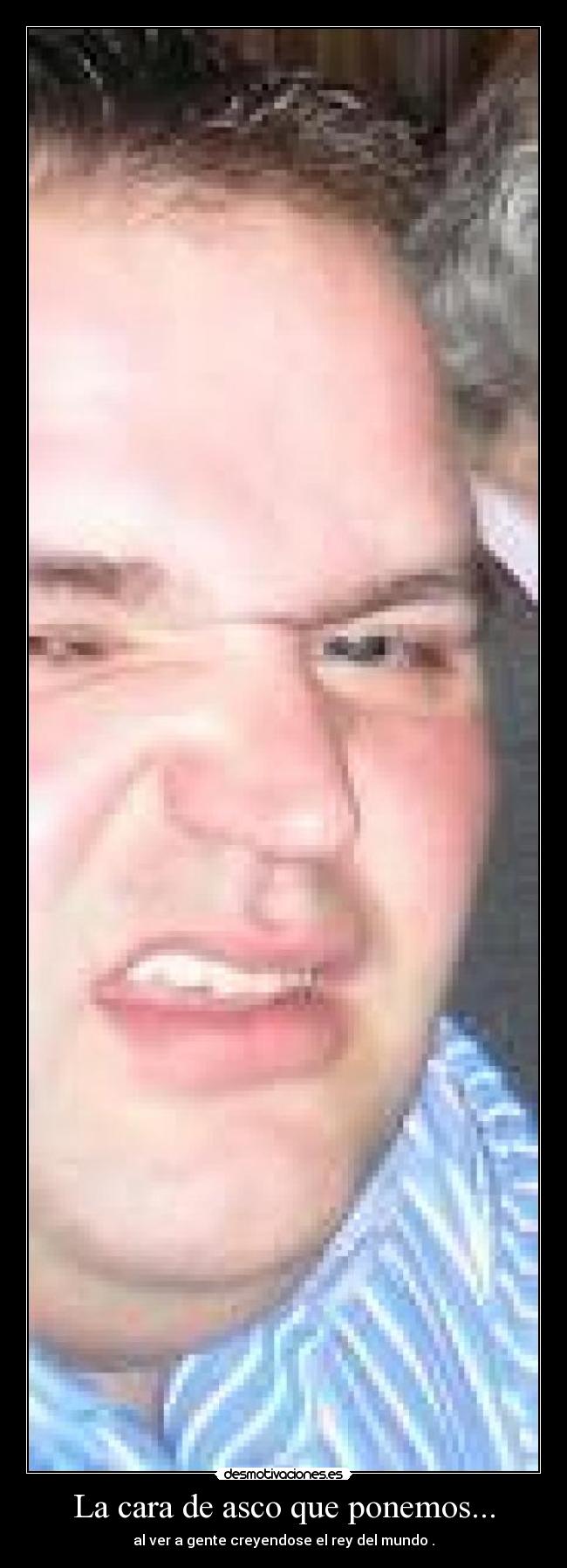 La cara de asco que ponemos... - al ver a gente creyendose el rey del mundo .