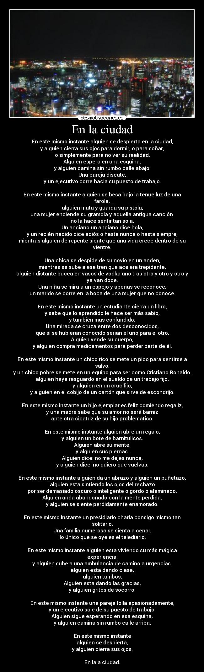 En la ciudad - En este mismo instante alguien se despierta en la ciudad,
y alguien cierra sus ojos para dormir, o para soñar,
o simplemente para no ver su realidad.
Alguien espera en una esquina,
y alguien camina sin rumbo calle abajo.
Una pareja discute,
y un ejecutivo corre hacia su puesto de trabajo.
		
En este mismo instante alguien se besa bajo la tenue luz de una farola,
alguien mata y guarda su pistola,
una mujer enciende su gramola y aquella antigua canción 
no la hace sentir tan sola.
Un anciano un anciano dice hola,
y un recién nacido dice adiós o hasta nunca o hasta siempre,
mientras alguien de repente siente que una vida crece dentro de su vientre.

Una chica se despide de su novio en un anden,
mientras se sube a ese tren que acelera trepidante,
alguien distante bucea en vasos de vodka uno tras otro y otro y otro y ya van doce.
Una niña se mira a un espejo y apenas se reconoce,
un marido se corre en la boca de una mujer que no conoce.

En este mismo instante un estudiante cierra un libro,
y sabe que lo aprendido le hace ser más sabio,
y también mas confundido.
Una mirada se cruza entre dos desconocidos,
que si se hubieran conocido serian el uno para el otro.
Alguien vende su cuerpo,
y alguien compra medicamentos para perder parte de él.

En este mismo instante un chico rico se mete un pico para sentirse a salvo,
y un chico pobre se mete en un equipo para ser como Cristiano Ronaldo.
alguien haya resguardo en el sueldo de un trabajo fijo,
y alguien en un crucifijo,
y alguien en el cobijo de un cartón que sirve de escondrijo.

En este mismo instante un hijo ejemplar es feliz comiendo regaliz,
y una madre sabe que su amor no será barniz
ante otra cicatriz de su hijo problemático.

En este mismo instante alguien abre un regalo,
y alguien un bote de barnitulicos.
Alguien abre su mente,
y alguien sus piernas.
Alguien dice: no me dejes nunca,
y alguien dice: no quiero que vuelvas.

En este mismo instante alguien da un abrazo y alguien un puñetazo,
alguien esta sintiendo los ojos del rechazo
por ser demasiado oscuro o inteligente o gordo o afeminado.
Alguien anda abandonado con la mente perdida,
y alguien se siente perdidamente enamorado.

En este mismo instante un presidiario charla consigo mismo tan solitario.
Una familia numerosa se sienta a cenar,
 lo único que se oye es el telediario.

En este mismo instante alguien esta viviendo su más mágica experiencia,
y alguien sube a una ambulancia de camino a urgencias.
alguien esta dando clase,
alguien tumbos.
Alguien esta dando las gracias,
y alguien gritos de socorro.

En este mismo instante una pareja folla apasionadamente,
y un ejecutivo sale de su puesto de trabajo.
Alguien sigue esperando en esa esquina,
y alguien camina sin rumbo calle arriba.

En este mismo instante
alguien se despierta,
y alguien cierra sus ojos.

En la a ciudad.