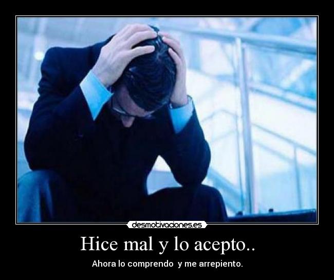 Hice mal y lo acepto.. - Ahora lo comprendo y me arrepiento.