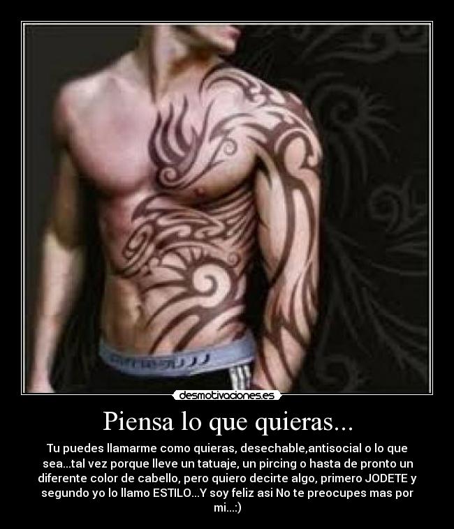 Piensa lo que quieras... - Tu puedes llamarme como quieras, desechable,antisocial o lo que
sea...tal vez porque lleve un tatuaje, un pircing o hasta de pronto un
diferente color de cabello, pero quiero decirte algo, primero JODETE y
segundo yo lo llamo ESTILO...Y soy feliz asi No te preocupes mas por
mi...:)