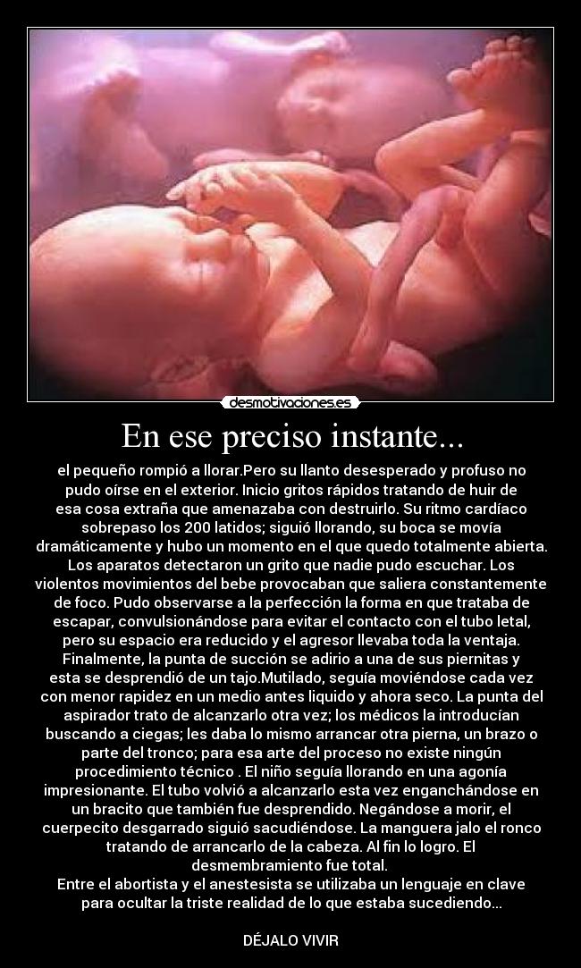 En ese preciso instante... - el pequeño rompió a llorar.Pero su llanto desesperado y profuso no
pudo oírse en el exterior. Inicio gritos rápidos tratando de huir de
esa cosa extraña que amenazaba con destruirlo. Su ritmo cardíaco
sobrepaso los 200 latidos; siguió llorando, su boca se movía
dramáticamente y hubo un momento en el que quedo totalmente abierta.
Los aparatos detectaron un grito que nadie pudo escuchar. Los
violentos movimientos del bebe provocaban que saliera constantemente
de foco. Pudo observarse a la perfección la forma en que trataba de
escapar, convulsionándose para evitar el contacto con el tubo letal,
pero su espacio era reducido y el agresor llevaba toda la ventaja.
Finalmente, la punta de succión se adirio a una de sus piernitas y
esta se desprendió de un tajo.Mutilado, seguía moviéndose cada vez
con menor rapidez en un medio antes liquido y ahora seco. La punta del
aspirador trato de alcanzarlo otra vez; los médicos la introducían
buscando a ciegas; les daba lo mismo arrancar otra pierna, un brazo o
parte del tronco; para esa arte del proceso no existe ningún
procedimiento técnico . El niño seguía llorando en una agonía
impresionante. El tubo volvió a alcanzarlo esta vez enganchándose en
un bracito que también fue desprendido. Negándose a morir, el
cuerpecito desgarrado siguió sacudiéndose. La manguera jalo el ronco
tratando de arrancarlo de la cabeza. Al fin lo logro. El
desmembramiento fue total.
Entre el abortista y el anestesista se utilizaba un lenguaje en clave
para ocultar la triste realidad de lo que estaba sucediendo...
DÉJALO VIVIR