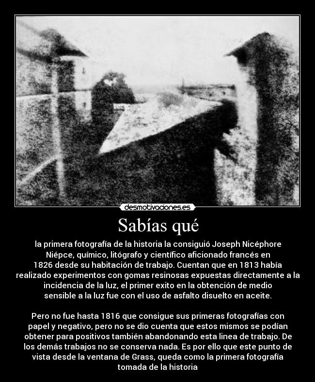 Sabías qué - la primera fotografía de la historia la consiguió Joseph Nicéphore
Niépce, químico, litógrafo y científico aficionado francés en
1826 desde su habitación de trabajo. Cuentan que en 1813 había
realizado experimentos con gomas resinosas expuestas directamente a la
incidencia de la luz, el primer exito en la obtención de medio
sensible a la luz fue con el uso de asfalto disuelto en aceite.
Pero no fue hasta 1816 que consigue sus primeras fotografías con
papel y negativo, pero no se dio cuenta que estos mismos se podían
obtener para positivos también abandonando esta linea de trabajo. De
los demás trabajos no se conserva nada. Es por ello que este punto de
vista desde la ventana de Grass, queda como la primera fotografía
tomada de la historia