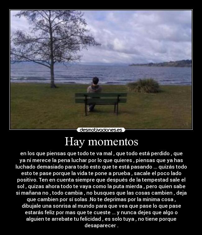 Hay momentos - en los que piensas que todo te va mal , que todo está perdido , que
ya ni merece la pena luchar por lo que quieres , piensas que ya has
luchado demasiado para todo esto que te está pasando ... quizás todo
esto te pase porque la vida te pone a prueba , sacale el poco lado
positivo. Ten en cuenta siempre que después de la tempestad sale el
sol , quizas ahora todo te vaya como la puta mierda , pero quien sabe
si mañana no , todo cambia , no busques que las cosas cambien , deja
que cambien por sí solas .No te deprimas por la minima cosa ,
dibujale una sonrisa al mundo para que vea que pase lo que pase
estarás feliz por mas que te cueste ... y nunca dejes que algo o
alguien te arrebate tu felicidad , es solo tuya , no tiene porque
desaparecer .
