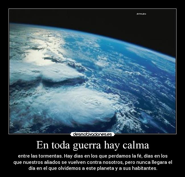En toda guerra hay calma - entre las tormentas. Hay dias en los que perdamos la fé, días en los
que nuestros aliados se vuelven contra nosotros, pero nunca llegara el
día en el que olvidemos a este planeta y a sus habitantes.