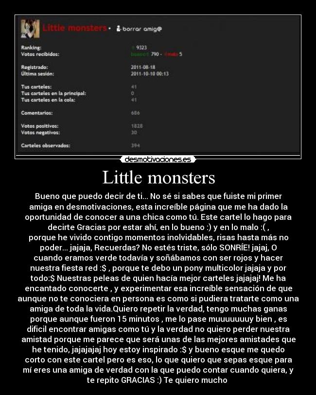 Little monsters - Bueno que puedo decir de ti... No sé si sabes que fuiste mi primer
amiga en desmotivaciones, esta increíble página que me ha dado la
oportunidad de conocer a una chica como tú. Este cartel lo hago para
decirte Gracias por estar ahí, en lo bueno :) y en lo malo :( ,
porque he vivido contigo momentos inolvidables, risas hasta más no
poder... jajaja, Recuerdas? No estés triste, sólo SONRÍE! jajaj, O
cuando eramos verde todavía y soñábamos con ser rojos y hacer
nuestra fiesta red :$ , porque te debo un pony multicolor jajaja y por
todo:$ Nuestras peleas de quien hacía mejor carteles jajajaj! Me ha
encantado conocerte , y experimentar esa increíble sensación de que
aunque no te conociera en persona es como si pudiera tratarte como una
amiga de toda la vida.Quiero repetir la verdad, tengo muchas ganas
porque aunque fueron 15 minutos , me lo pase muuuuuuuy bien , es
dificil encontrar amigas como tú y la verdad no quiero perder nuestra
amistad porque me parece que será unas de las mejores amistades que
he tenido, jajajajaj hoy estoy inspirado :$ y bueno esque me quedo
corto con este cartel pero es eso, lo que quiero que sepas esque para
mí eres una amiga de verdad con la que puedo contar cuando quiera, y
te repito GRACIAS :) Te quiero mucho