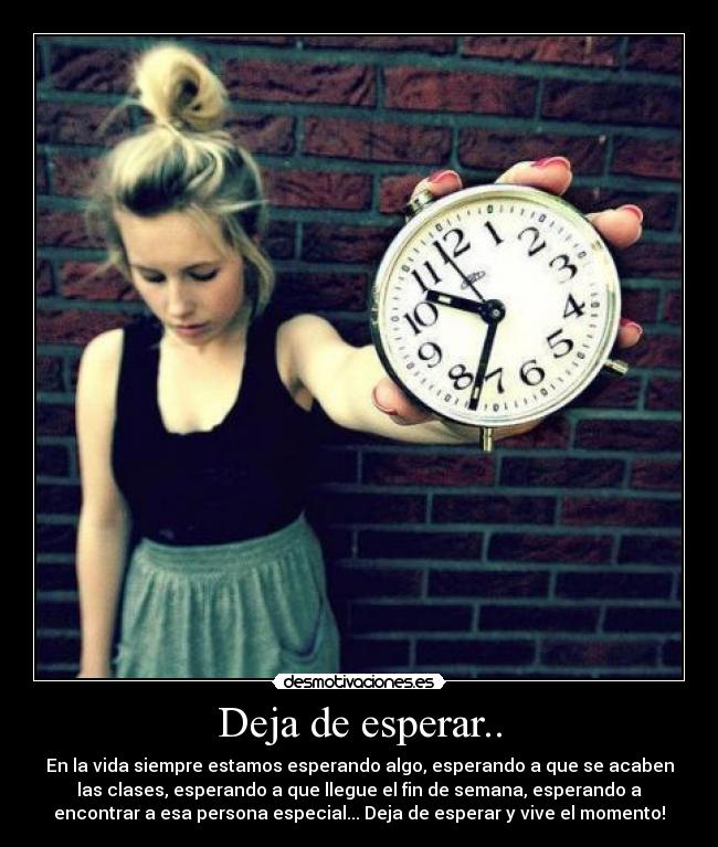 Deja de esperar.. - En la vida siempre estamos esperando algo, esperando a que se acaben
las clases, esperando a que llegue el fin de semana, esperando a
encontrar a esa persona especial... Deja de esperar y vive el momento!