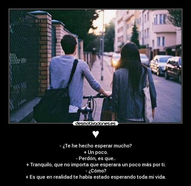 ♥ - - ¿Te he hecho esperar mucho?
+ Un poco.
- Perdón, es que..
+ Tranquilo, que no importa que esperara un poco más por ti.
- ¿Cómo?
+ Es que en realidad te había estado esperando toda mi vida.